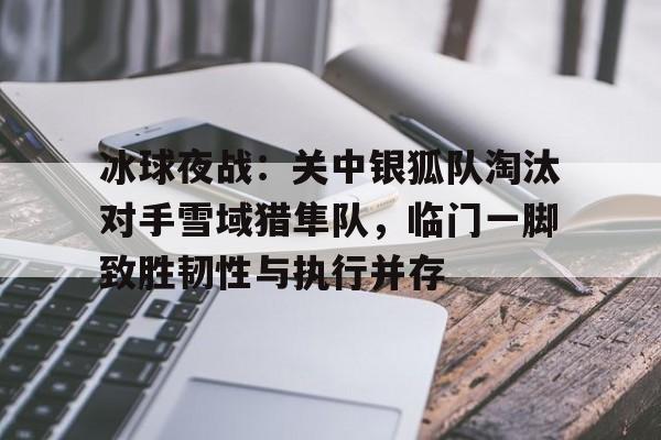 冰球夜战：关中银狐队淘汰对手雪域猎隼队，临门一脚致胜韧性与执行并存的简单介绍九游福利领取