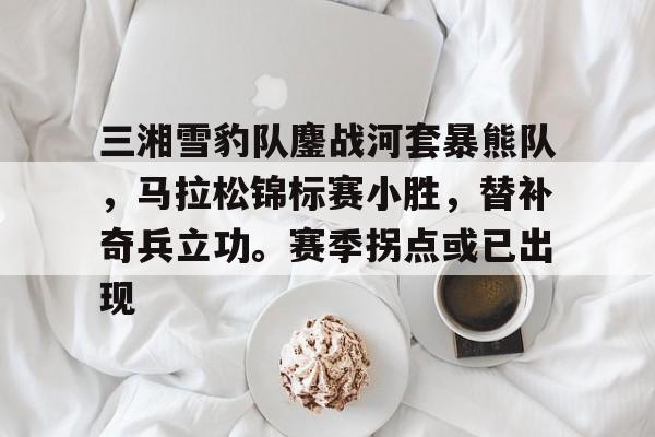 包含三湘雪豹队鏖战河套暴熊队，马拉松锦标赛小胜，替补奇兵立功。赛季拐点或已出现的词条九游游戏福利